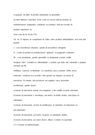 c) aquisição em leilão de produto abandonado ou apreendido; 
d) outras hipóteses específicas da lei, como no caso de saída de produtos de 
estabelecimentos equiparados a industrial ou a primeira saída por revenda de 
produtos importados etc. 
Note o teor do art. 46 do CTN: 
Art. 46. O imposto, de competência da União, sobre produtos industrializados, tem como fato 
gerador: 
I – o seu desembaraço aduaneiro, quando de procedência estrangeira; 
II – a saída do produto do estabelecimento industrial, ou equiparado a industrial. 
III – a sua arrematação, quando apreendido ou abandonado e levado a leilão. 
Parágrafo único. Considera-se industrializado o produto que tenha sido submetido a qualquer 
operação que lhe 
modifique a natureza ou finalidade, ou o aperfeiçoe para o consumo. (Grifo nosso) 
Outrossim, considerar-se-á ocorrido o fato gerador nas situações de retorno de 
mercadoria. No entanto, não prevalecerá nos seguintes casos, inexistindo 
recolhimento, quando houver: 
a) retorno de mercadoria enviada em consignação e não vendida no prazo autorizado; 
b) retorno de mercadoria (= devolução), por motivo de defeito técnico, para reparo ou 
substituição; 
c) retorno da mercadoria, em face de modificações na sistemática de importação no 
país importador; 
d) retorno da mercadoria, por motivo de guerra ou calamidade pública; 
e) retorno da mercadoria, por outros fatores, alheios à vontade do exportador. 
5.3.1 Conceito de industrialização 
 