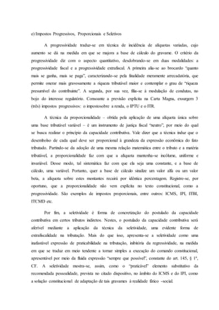 e) Impostos Progressivos, Proporcionais e Seletivos 
A progressividade traduz-se em técnica de incidência de alíquotas variadas, cujo 
aumento se dá na medida em que se majora a base de cálculo do gravame. O critério da 
progressividade diz com o aspecto quantitativo, desdobrando-se em duas modalidades: a 
progressividade fiscal e a progressividade extrafiscal. A primeira alia-se ao brocardo “quanto 
mais se ganha, mais se paga”, caracterizando-se pela finalidade meramente arrecadatória, que 
permite onerar mais gravosamente a riqueza tributável maior e contemplar o grau de “riqueza 
presumível do contribuinte”. A segunda, por sua vez, filia-se à modulação de condutas, no 
bojo do interesse regulatório. Consoante a previsão explícita na Carta Magna, exsurgem 3 
(três) impostos progressivos: o impostosobre a renda, o IPTU e o ITR. 
A técnica da proporcionalidade – obtida pela aplicação de uma alíquota única sobre 
uma base tributável variável – é um instrumento de justiça fiscal “neutro”, por meio do qual 
se busca realizar o princípio da capacidade contributiva. Vale dizer que a técnica induz que o 
desembolso de cada qual deve ser proporcional à grandeza da expressão econômica do fato 
tributado. Partindo-se da adoção de uma mesma relação matemática entre o tributo e a matéria 
tributável, a proporcionalidade faz com que a alíquota mantenha-se incólume, uniforme e 
invariável. Desse modo, tal sistemática faz com que ela seja uma constante, e a base de 
cálculo, uma variável. Portanto, quer a base de cálculo sinalize um valor alfa ou um valor 
beta, a alíquota sobre estes montantes recairá por idêntica percentagem. Registre-se, por 
oportuno, que a proporcionalidade não vem explícita no texto constitucional, como a 
progressividade. São exemplos de impostos proporcionais, entre outros: ICMS, IPI, ITBI, 
ITCMD etc. 
Por fim, a seletividade é forma de concretização do postulado da capacidade 
contributiva em certos tributos indiretos. Nestes, o postulado da capacidade contributiva será 
aferível mediante a aplicação da técnica da seletividade, uma evidente forma de 
extrafiscalidade na tributação. Mais do que isso, apresenta-se a seletividade como uma 
inafastável expressão de praticabilidade na tributação, inibitória da regressividade, na medida 
em que se traduz em meio tendente a tornar simples a execução do comando constitucional, 
apresentável por meio da fluida expressão “sempre que possível”, constante do art. 145, § 1º, 
CF. A seletividade mostra-se, assim, como o “praticável” elemento substitutivo da 
recomendada pessoalidade, prevista no citado dispositivo, no âmbito do ICMS e do IPI, como 
a solução constitucional de adaptação de tais gravames à realidade fático -social. 
 