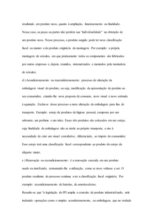 resultando em produto novo, quanto à ampliação, funcionamento ou finalidade. 
Nesse caso, as peças ou partes não perdem sua “individualidade” na obtenção de 
um produto novo. Nesse processo, o produto surgido pode ter nova classificação 
fiscal ou manter a do produto originário da montagem. Por exemplo: a própria 
montagem de veículos, em que praticamente todos os componentes são fabricados 
por outras empresas e, depois, reunidos, sistematizados e montados pela montadora 
de veículos; 
d ) Acondicionamento ou reacondicionamento: processo de alteração da 
embalagem visual do produto, ou seja, modificação da apresentação do produto ao 
seu consumidor, criando-lhe nova proposta de consumo, novo visual e novo estímulo 
à aquisição. Exclui-se desse processo a mera alteração de embalagem para fins de 
transporte. Exemplo: estojo de produtos de higiene pessoal, composto por um 
sabonete, um perfume e um talco. Esses três produtos são colocados em um estojo, 
cuja finalidade de embalagem não se atrela ao próprio transporte, e sim à 
necessidade de criar um visual convidativo, diferenciado, ao ímpeto do consumidor. 
Esse estojo terá uma classificação fiscal correspondente ao produto do estojo da 
alíquota maior; 
e ) Renovação ou recondicionamento: é a renovação exercida em um produto 
usado ou inutilizado, restaurando-lhe a utilização, como se novo voltasse a ser. O 
produto resultante do processo continua a ter a classificação fiscal originária. Por 
exemplo: recondicionamento de baterias, de amortecedores. 
Ressalte-se que “a legislação do IPI amplia o conceito de produto industrializado, nele 
incluindo operações como o simples acondicionamento, ou embalagem, que na verdade 
 