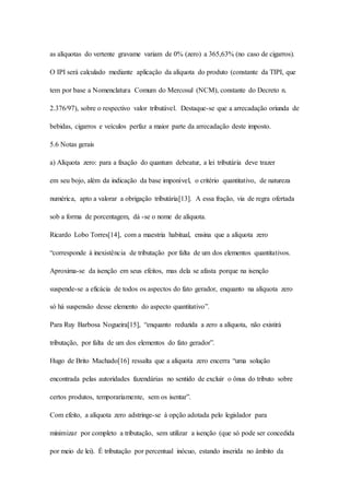 as alíquotas do vertente gravame variam de 0% (zero) a 365,63% (no caso de cigarros). 
O IPI será calculado mediante aplicação da alíquota do produto (constante da TIPI, que 
tem por base a Nomenclatura Comum do Mercosul (NCM), constante do Decreto n. 
2.376/97), sobre o respectivo valor tributável. Destaque-se que a arrecadação oriunda de 
bebidas, cigarros e veículos perfaz a maior parte da arrecadação deste imposto. 
5.6 Notas gerais 
a) Alíquota zero: para a fixação do quantum debeatur, a lei tributária deve trazer 
em seu bojo, além da indicação da base imponível, o critério quantitativo, de natureza 
numérica, apto a valorar a obrigação tributária[13]. A essa fração, via de regra ofertada 
sob a forma de porcentagem, dá -se o nome de alíquota. 
Ricardo Lobo Torres[14], com a maestria habitual, ensina que a alíquota zero 
“corresponde à inexistência de tributação por falta de um dos elementos quantitativos. 
Aproxima-se da isenção em seus efeitos, mas dela se afasta porque na isenção 
suspende-se a eficácia de todos os aspectos do fato gerador, enquanto na alíquota zero 
só há suspensão desse elemento do aspecto quantitativo”. 
Para Ruy Barbosa Nogueira[15], “enquanto reduzida a zero a alíquota, não existirá 
tributação, por falta de um dos elementos do fato gerador”. 
Hugo de Brito Machado[16] ressalta que a alíquota zero encerra “uma solução 
encontrada pelas autoridades fazendárias no sentido de excluir o ônus do tributo sobre 
certos produtos, temporariamente, sem os isentar”. 
Com efeito, a alíquota zero adstringe-se à opção adotada pelo legislador para 
minimizar por completo a tributação, sem utilizar a isenção (que só pode ser concedida 
por meio de lei). É tributação por percentual inócuo, estando inserida no âmbito da 
 