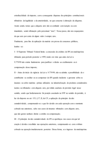 extrafiscalidade do imposto, com a consequente dispensa dos princípios constitucionais 
tributários da legalidade e da anterioridade, no que concerne à alteração de alíquotas. 
Assim sendo, temos que a alíquota zero não se confunde com isenção ou com 
imunidade, sendo tributação pelo percentual “zero”. Nesse passo, não nos esqueçamos 
de que zero por cento de algum valor é sempre zero. 
Finalmente, para fins de aplicação da matéria em provas de concursos públicos, 
lembre -se: 
I – O Supremo Tribunal Federal limita a concessão de créditos de IPI em matériaprima 
tributada para período posterior a 1999, tendo em vista que antes da Lei n. 
9.779/99 não existia fundamento para justificar o direito ao creditamento ou à 
compensação desse imposto; 
II – Antes do início da vigência da Lei n. 9.779/99, não se admitia a possibilidade de o 
contribuinte se creditar ou se compensar do IPI quando incidente o gravame sobre os 
insumos ou sobre matérias -primas utilizados na industrialização de produtos considerados 
isentos ou tributados com alíquota zero, por nítida ausência de previsão legal nesse 
sentido, sendo que hodiernamente há posição assentada no STF no sentido de permitir, à 
luz do disposto no art. 153, § 3º, II, da CF, a aplicação do princípio da não 
cumulatividade, compensando-se o que for devido em cada operação com o montante 
cobrado nas anteriores, salvo nos casos de insumos tributados com alíquota zero, 
que não geram nenhum direito a crédito ou compensação; 
III – O princípio da não cumulatividade do IPI se aperfeiçoa nos casos em que tal 
exação é devida e recolhida nas operações anteriores, compensando-se com o tributo 
cobrado na operação imediatamente posterior. Dessa forma, se o ingresso da matériaprima 
 