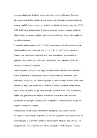 ocorre com incidência do tributo, torna-se imperioso o seu recolhimento. Por outro 
lado, se na operação final sinaliza-se uma isenção, não há se falar em compensação do 
gravame recolhido anteriormente, em razão da inexistência de objeto. Logo, o art. 153, § 
3º, II, da CF, deve ser interpretado levando-se em conta os valores devidos a título de 
tributo, é dizer, o quantum recolhido anteriormente confrontado com o valor exigido na 
operação subsequente. 
A propósito, são equivalentes o IPI e o ICMS no que concerne à aplicação do princípio 
da não cumulatividade, sendo que o art. 155, § 2º, II, “a”, da CF/88, é expresso ao 
delimitar que a isenção ou a não incidência, salvo determinação em contrário da 
legislação, não resultará em crédito para compensação com o montante devido nas 
operações ou prestações seguintes. 
Diante do exposto, a alíquota zero surge em nosso sistema tributário como verdadeira 
técnica de inexistência de tributação, adotada pelas autoridades fazendárias como 
instrumento de exclusão, em caráter temporário, do ônus tributário incidente sobre certos 
produtos ou bens, o que a aproxima do instituto da isenção, ao mesmo tempo em que 
dela se afasta, na medida em que não é concedida por meio de lei. E não é despiciendo 
lembrar que, por se encontrar inserida no contexto da extrafiscalidade, não deve 
atendimento aos princípios constitucionais da legalidade e da anterioridade, no que diz 
respeito à alteração de alíquotas. 
b) Seletividade do IPI: técnica de incidência de alíquotas, cuja variação dar-se-á 
em função da essencialidade do produto. Os produtos de primeira necessidade devem ter 
baixa tributação, e os produtos supérfluos devem receber tributação mais elevada. Tal 
disciplinamento vem ao encontro dos valores prestigiados pela Constituição Federal, 
 