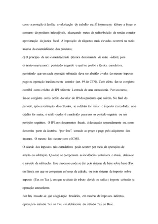 como a proteção à família, a valorização do trabalho etc. É instrumento idôneo a frenar o 
consumo de produtos indesejáveis, alcançando metas de redistribuição de rendas e maior 
aproximação da justiça fiscal. A imposição de alíquotas mais elevadas ocorrerá na razão 
inversa da essencialidade dos produtos; 
c) O princípio da não cumulatividade (técnica denominada de value -added, para 
os norte-americanos): postulado segundo o qual se proíbe a técnica cumulativa, 
permitindo que em cada operação tributada deva ser abatido o valor do mesmo imposto 
pago na operação imediatamente anterior (art. 49 do CTN). Com efeito, faz-se o registro 
contábil como crédito do IPI referente à entrada de uma mercadoria. Por seu turno, 
faz-se o registro como débito do valor do IPI dos produtos que saírem. No final do 
período, após a realização dos cálculos, se o débito for maior, o imposto é recolhido; se o 
crédito for maior, o saldo credor é transferido para uso no período seguinte ou nos 
períodos seguintes. O IPI, nos documentos fiscais, é destacado separadamente ou, como 
denomina parte da doutrina, “por fora”, somado ao preço e pago pelo adquirente dos 
insumos. O mesmo fato ocorre com o ICMS. 
O cálculo dos impostos não cumulativos pode ocorrer por meio de operações de 
adição ou subtração. Quando se compensam as incidências anteriores e atuais, utiliza-se 
o método da subtração. Esse processo pode se dar pelo sistema de base sobre base (Tax 
on Base), em que se comparam as bases de cálculo, ou pelo sistema de imposto sobre 
imposto (Tax on Tax ), em que se abate do tributo devido na saída o importe cobrado na 
operação antecedente. 
Por fim, ressalte-se que a legislação brasileira, em matéria de impostos indiretos, 
optou pelo método Tax on Tax, em detrimento do método Tax on Base. 
 