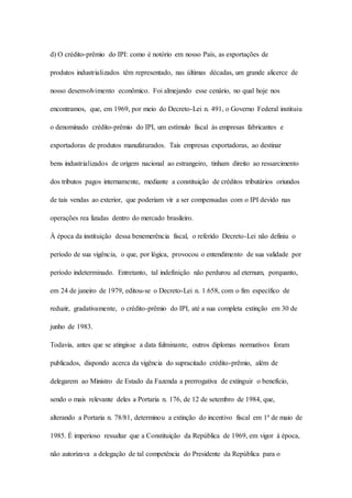 d) O crédito-prêmio do IPI: como é notório em nosso País, as exportações de 
produtos industrializados têm representado, nas últimas décadas, um grande alicerce de 
nosso desenvolvimento econômico. Foi almejando esse cenário, no qual hoje nos 
encontramos, que, em 1969, por meio do Decreto-Lei n. 491, o Governo Federal instituiu 
o denominado crédito-prêmio do IPI, um estímulo fiscal às empresas fabricantes e 
exportadoras de produtos manufaturados. Tais empresas exportadoras, ao destinar 
bens industrializados de origem nacional ao estrangeiro, tinham direito ao ressarcimento 
dos tributos pagos internamente, mediante a constituição de créditos tributários oriundos 
de tais vendas ao exterior, que poderiam vir a ser compensadas com o IPI devido nas 
operações rea lizadas dentro do mercado brasileiro. 
À época da instituição dessa benemerência fiscal, o referido Decreto-Lei não definiu o 
período de sua vigência, o que, por lógica, provocou o entendimento de sua validade por 
período indeterminado. Entretanto, tal indefinição não perdurou ad eternum, porquanto, 
em 24 de janeiro de 1979, editou-se o Decreto-Lei n. 1.658, com o fim específico de 
reduzir, gradativamente, o crédito-prêmio do IPI, até a sua completa extinção em 30 de 
junho de 1983. 
Todavia, antes que se atingisse a data fulminante, outros diplomas normativos foram 
publicados, dispondo acerca da vigência do supracitado crédito-prêmio, além de 
delegarem ao Ministro de Estado da Fazenda a prerrogativa de extinguir o benefício, 
sendo o mais relevante deles a Portaria n. 176, de 12 de setembro de 1984, que, 
alterando a Portaria n. 78/81, determinou a extinção do incentivo fiscal em 1º de maio de 
1985. É imperioso ressaltar que a Constituição da República de 1969, em vigor à época, 
não autorizava a delegação de tal competência do Presidente da República para o 
 