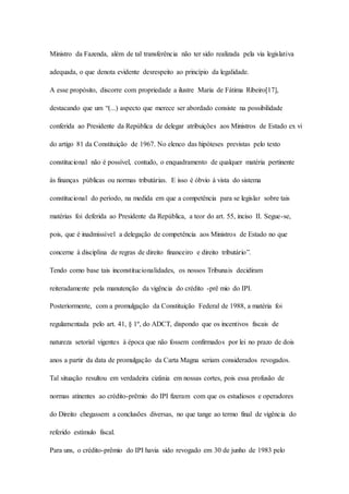 Ministro da Fazenda, além de tal transferência não ter sido realizada pela via legislativa 
adequada, o que denota evidente desrespeito ao princípio da legalidade. 
A esse propósito, discorre com propriedade a ilustre Maria de Fátima Ribeiro[17], 
destacando que um “(...) aspecto que merece ser abordado consiste na possibilidade 
conferida ao Presidente da República de delegar atribuições aos Ministros de Estado ex vi 
do artigo 81 da Constituição de 1967. No elenco das hipóteses previstas pelo texto 
constitucional não é possível, contudo, o enquadramento de qualquer matéria pertinente 
às finanças públicas ou normas tributárias. E isso é óbvio à vista do sistema 
constitucional do período, na medida em que a competência para se legislar sobre tais 
matérias foi deferida ao Presidente da República, a teor do art. 55, inciso II. Segue-se, 
pois, que é inadmissível a delegação de competência aos Ministros de Estado no que 
concerne à disciplina de regras de direito financeiro e direito tributário”. 
Tendo como base tais inconstitucionalidades, os nossos Tribunais decidiram 
reiteradamente pela manutenção da vigência do crédito -prê mio do IPI. 
Posteriormente, com a promulgação da Constituição Federal de 1988, a matéria foi 
regulamentada pelo art. 41, § 1º, do ADCT, dispondo que os incentivos fiscais de 
natureza setorial vigentes à época que não fossem confirmados por lei no prazo de dois 
anos a partir da data de promulgação da Carta Magna seriam considerados revogados. 
Tal situação resultou em verdadeira cizânia em nossas cortes, pois essa profusão de 
normas atinentes ao crédito-prêmio do IPI fizeram com que os estudiosos e operadores 
do Direito chegassem a conclusões diversas, no que tange ao termo final de vigência do 
referido estímulo fiscal. 
Para uns, o crédito-prêmio do IPI havia sido revogado em 30 de junho de 1983 pelo 
 