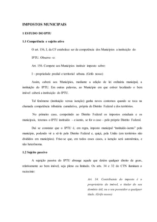 IMPOSTOS MUNICIPAIS 
1 ESTUDO DO IPTU 
1.1 Competência e sujeito ativo 
O art. 156, I, da CF estabelece ser de competência dos Municípios a instituição do 
IPTU. Observe -o: 
Art. 156. Compete aos Municípios instituir imposto sobre: 
I – propriedade predial e territorial urbana. (Grifo nosso) 
Assim, caberá aos Municípios, mediante a edição de lei ordinária municipal, a 
instituição do IPTU. Em outras palavras, ao Município em que estiver localizado o bem 
imóvel caberá a instituição do IPTU. 
Tal fenômeno (instituição versus isenção) ganha novos contornos quando se toca na 
chamada competência tributária cumulativa, própria do Distrito Federal e dos territórios. 
No primeiro caso, competindo ao Distrito Federal os impostos estaduais e os 
municipais, teremos o IPTU instituído – e isento, se for o caso – pelo próprio Distrito Federal. 
Daí se constatar que o IPTU é, em regra, imposto municipal “instituído-isento” pelo 
município, podendo vir a sê-lo pelo Distrito Federal e, quiçá, pela União (em territórios não 
divididos em municípios). Frise-se que, em todos esses casos, a isenção será autonômica, e 
não heterônoma. 
1.2 Sujeito passivo 
A sujeição passiva do IPTU abrange aquele que detém qualquer direito de gozo, 
relativamente ao bem imóvel, seja pleno ou limitado. Os arts. 34 e 32 do CTN iluminam o 
raciocínio: 
Art. 34. Contribuinte do imposto é o 
proprietário do imóvel, o titular do seu 
domínio útil, ou o seu possuidor a qualquer 
título. (Grifo nosso) 
 