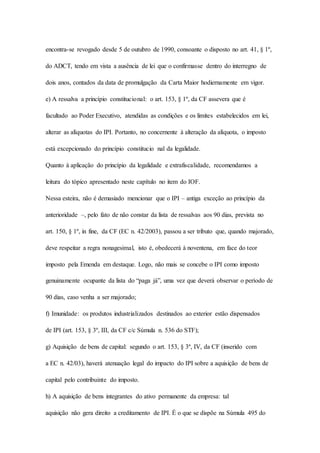 encontra-se revogado desde 5 de outubro de 1990, consoante o disposto no art. 41, § 1º, 
do ADCT, tendo em vista a ausência de lei que o confirmasse dentro do interregno de 
dois anos, contados da data de promulgação da Carta Maior hodiernamente em vigor. 
e) A ressalva a princípio constitucional: o art. 153, § 1º, da CF assevera que é 
facultado ao Poder Executivo, atendidas as condições e os limites estabelecidos em lei, 
alterar as alíquotas do IPI. Portanto, no concernente à alteração da alíquota, o imposto 
está excepcionado do princípio constitucio nal da legalidade. 
Quanto à aplicação do princípio da legalidade e extrafiscalidade, recomendamos a 
leitura do tópico apresentado neste capítulo no item do IOF. 
Nessa esteira, não é demasiado mencionar que o IPI – antiga exceção ao princípio da 
anterioridade –, pelo fato de não constar da lista de ressalvas aos 90 dias, prevista no 
art. 150, § 1º, in fine, da CF (EC n. 42/2003), passou a ser tributo que, quando majorado, 
deve respeitar a regra nonagesimal, isto é, obedecerá à noventena, em face do teor 
imposto pela Emenda em destaque. Logo, não mais se concebe o IPI como imposto 
genuinamente ocupante da lista do “paga já”, uma vez que deverá observar o período de 
90 dias, caso venha a ser majorado; 
f) Imunidade: os produtos industrializados destinados ao exterior estão dispensados 
de IPI (art. 153, § 3º, III, da CF c/c Súmula n. 536 do STF); 
g) Aquisição de bens de capital: segundo o art. 153, § 3º, IV, da CF (inserido com 
a EC n. 42/03), haverá atenuação legal do impacto do IPI sobre a aquisição de bens de 
capital pelo contribuinte do imposto. 
h) A aquisição de bens integrantes do ativo permanente da empresa: tal 
aquisição não gera direito a creditamento de IPI. É o que se dispõe na Súmula 495 do 
 