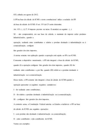 STJ, editada em agosto de 2012. 
i) IPI na base de cálculo do ICMS: o texto constitucional indica a exclusão do IPI 
da base de cálculo do ICMS. O art. 155 da CF assim determina: 
Art. 155. (...) § 2º. O imposto previsto no inciso II atenderá ao seguinte: (...) 
XI – não compreenderá, em sua base de cálculo, o montante do imposto sobre produtos 
industrializados, quando a 
operação, realizada entre contribuintes e relativa a produto destinado à industrialização ou à 
comercialização, configure 
fato gerador dos dois impostos. 
A norma somente tem aplicação quando a operação está sujeita ao IPI e ao ICMS. 
Consoante o dispositivo mencionado, o IPI não integrará a base de cálculo do ICMS, 
quando (I) a operação configurar fato gerador dos dois impostos, quando (II) for 
realizada entre contribuintes e, por fim, quando (III) referir-se a produto destinado à 
industrialização ou à comercialização. 
Desse modo, o IPI somente não integrará a base de cálculo do ICMS quando a 
operação apresentar os seguintes requisitos cumulativos: 
I – for realizada entre contribuintes; 
II – for relativa a produto destinado à industrialização ou à comercialização; 
III – configurar fato gerador dos dois impostos. 
A contrario sensu, a Constituição Federal autoriza os Estados a incluírem o IPI na base 
de cálculo do ICMS, nas seguintes operações: 
I – com produto não destinado à industrialização ou comercialização; 
II – entre contribuinte e não contribuinte do ICMS. 
Vamos aos exemplos: 
 