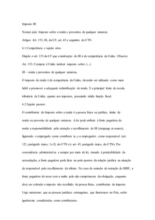 Imposto IR 
Nomen juris Imposto sobre a renda e proventos de qualquer natureza 
Artigos Art. 153, III, da CF; art. 43 e seguintes do CTN 
6.1 Competência e sujeito ativo 
Dispõe o art. 153 da CF que a instituição do IR é de competência da União. Observe: 
Art. 153. Compete à União instituir imposto sobre: (...) 
III – renda e proventos de qualquer natureza. 
O imposto de renda é de competência da União, devendo ser utilizado como meio 
hábil a promover a adequada redistribuição de renda. É a principal fonte de receita 
tributária da União, quanto aos impostos, possuindo nítida função fiscal. 
6.2 Sujeito passivo 
O contribuinte do Imposto sobre a renda é a pessoa física ou jurídica, titular de 
renda ou provento de qualquer natureza. A lei pode atribuir à fonte pagadora da 
renda a responsabilidade pela retenção e recolhimento do IR (stoppage at source), 
figurando o empregado como contribuin te, e o empregador, como responsável (art. 
121, parágrafo único, I e II, do CTN c/c art. 45, parágrafo único, do CTN). Por 
conveniência administrativa e sempre por meio de lei, visando à praticabilidade da 
arrecadação, a fonte pagadora pode ficar no polo passivo da relação jurídica na situação 
de responsável pelo recolhimento do tributo. No caso de omissão de retenção do IRRF, a 
fonte pagadora irá arcar com a multa pelo não cumprimento da obrigação, enquanto 
deve ser cobrado o imposto não recolhido da pessoa física, contribuinte do imposto. 
Urge mencionar que as pessoas jurídicas estrangeiras, que funcionam no País, serão 
igualmente consideradas como contribuintes. 
 