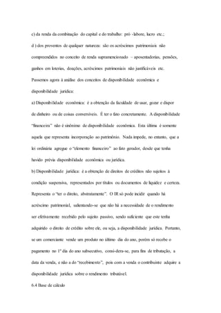 c) da renda da combinação do capital e do trabalho: pró -labore, lucro etc.; 
d ) dos proventos de qualquer natureza: são os acréscimos patrimoniais não 
compreendidos no conceito de renda supramencionado – aposentadorias, pensões, 
ganhos em loterias, doações, acréscimos patrimoniais não justificáveis etc. 
Passemos agora à análise dos conceitos de disponibilidade econômica e 
disponibilidade jurídica: 
a) Disponibilidade econômica: é a obtenção da faculdade de usar, gozar e dispor 
de dinheiro ou de coisas conversíveis. É ter o fato concretamente. A disponibilidade 
“financeira” não é sinônimo de disponibilidade econômica. Esta última é somente 
aquela que representa incorporação ao patrimônio. Nada impede, no entanto, que a 
lei ordinária agregue o “elemento financeiro” ao fato gerador, desde que tenha 
havido prévia disponibilidade econômica ou jurídica. 
b) Disponibilidade jurídica: é a obtenção de direitos de créditos não sujeitos à 
condição suspensiva, representados por títulos ou documentos de liquidez e certeza. 
Representa o “ter o direito, abstratamente”. O IR só pode incidir quando há 
acréscimo patrimonial, salientando-se que não há a necessidade de o rendimento 
ser efetivamente recebido pelo sujeito passivo, sendo suficiente que este tenha 
adquirido o direito de crédito sobre ele, ou seja, a disponibilidade jurídica. Portanto, 
se um comerciante vende um produto no último dia do ano, porém só recebe o 
pagamento no 1º dia do ano subsecutivo, consi-dera-se, para fins de tributação, a 
data da venda, e não a do “recebimento”, pois com a venda o contribuinte adquire a 
disponibilidade jurídica sobre o rendimento tributável. 
6.4 Base de cálculo 
 