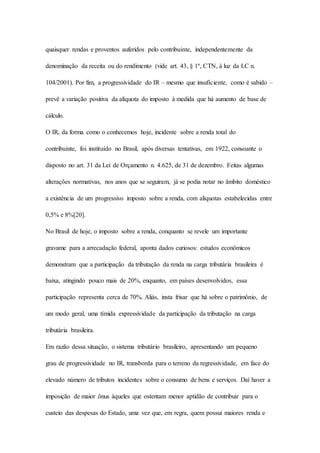quaisquer rendas e proventos auferidos pelo contribuinte, independentemente da 
denominação da receita ou do rendimento (vide art. 43, § 1º, CTN, à luz da LC n. 
104/2001). Por fim, a progressividade do IR – mesmo que insuficiente, como é sabido – 
prevê a variação positiva da alíquota do imposto à medida que há aumento de base de 
cálculo. 
O IR, da forma como o conhecemos hoje, incidente sobre a renda total do 
contribuinte, foi instituído no Brasil, após diversas tentativas, em 1922, consoante o 
disposto no art. 31 da Lei de Orçamento n. 4.625, de 31 de dezembro. Feitas algumas 
alterações normativas, nos anos que se seguiram, já se podia notar no âmbito doméstico 
a existência de um progressivo imposto sobre a renda, com alíquotas estabelecidas entre 
0,5% e 8%[20]. 
No Brasil de hoje, o imposto sobre a renda, conquanto se revele um importante 
gravame para a arrecadação federal, aponta dados curiosos: estudos econômicos 
demonstram que a participação da tributação da renda na carga tributária brasileira é 
baixa, atingindo pouco mais de 20%, enquanto, em países desenvolvidos, essa 
participação representa cerca de 70%. Aliás, insta frisar que há sobre o patrimônio, de 
um modo geral, uma tímida expressividade da participação da tributação na carga 
tributária brasileira. 
Em razão dessa situação, o sistema tributário brasileiro, apresentando um pequeno 
grau de progressividade no IR, transborda para o terreno da regressividade, em face do 
elevado número de tributos incidentes sobre o consumo de bens e serviços. Daí haver a 
imposição de maior ônus àqueles que ostentam menor aptidão de contribuir para o 
custeio das despesas do Estado, uma vez que, em regra, quem possui maiores renda e 
 