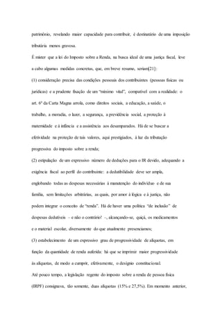 patrimônio, revelando maior capacidade para contribuir, é destinatário de uma imposição 
tributária menos gravosa. 
É mister que a lei do Imposto sobre a Renda, na busca ideal de uma justiça fiscal, leve 
a cabo algumas medidas concretas, que, em breve resumo, seriam[21]: 
(1) consideração precisa das condições pessoais dos contribuintes (pessoas físicas ou 
jurídicas) e a prudente fixação de um “mínimo vital”, compatível com a realidade: o 
art. 6º da Carta Magna arrola, como direitos sociais, a educação, a saúde, o 
trabalho, a moradia, o lazer, a segurança, a previdência social, a proteção à 
maternidade e à infância e a assistência aos desamparados. Há de se buscar a 
efetividade na proteção de tais valores, aqui prestigiados, à luz da tributação 
progressiva do imposto sobre a renda; 
(2) estipulação de um expressivo número de deduções para o IR devido, adequando a 
exigência fiscal ao perfil do contribuinte: a dedutibilidade deve ser ampla, 
englobando todas as despesas necessárias à manutenção do indivíduo e de sua 
família, sem limitações arbitrárias, as quais, por amor à lógica e à justiça, não 
podem integrar o conceito de “renda”. Há de haver uma política “de inclusão” de 
despesas dedutíveis – e não o contrário! –, alcançando-se, quiçá, os medicamentos 
e o material escolar, diversamente do que atualmente presenciamos; 
(3) estabelecimento de um expressivo grau de progressividade de alíquotas, em 
função da quantidade de renda auferida: há que se imprimir maior progressividade 
às alíquotas, de modo a cumprir, efetivamente, o desígnio constitucional. 
Até pouco tempo, a legislação regente do imposto sobre a renda de pessoa física 
(IRPF) consignava, tão somente, duas alíquotas (15% e 27,5%). Em momento anterior, 
 