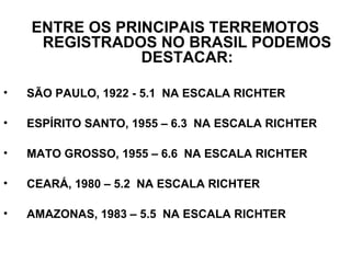 ENTRE OS PRINCIPAIS TERREMOTOS
REGISTRADOS NO BRASIL PODEMOS
DESTACAR:
•

SÃO PAULO, 1922 - 5.1 NA ESCALA RICHTER

•

ESPÍRITO SANTO, 1955 – 6.3 NA ESCALA RICHTER

•

MATO GROSSO, 1955 – 6.6 NA ESCALA RICHTER

•

CEARÁ, 1980 – 5.2 NA ESCALA RICHTER

•

AMAZONAS, 1983 – 5.5 NA ESCALA RICHTER

 