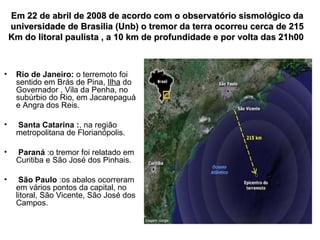 Em 22 de abril de 2008 de acordo com o observatório sismológico da
universidade de Brasilia (Unb) o tremor da terra ocorreu cerca de 215
Km do litoral paulista , a 10 km de profundidade e por volta das 21h00

•

Rio de Janeiro: o terremoto foi
sentido em Brás de Pina, Ilha do
Governador , Vila da Penha, no
subúrbio do Rio, em Jacarepaguá
e Angra dos Reis.

•

Santa Catarina :, na região
metropolitana de Florianópolis.

•

Paraná :o tremor foi relatado em
Curitiba e São José dos Pinhais.

•

São Paulo :os abalos ocorreram
em vários pontos da capital, no
litoral, São Vicente, São José dos
Campos.

 