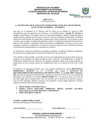 REPÚBLICA DE COLOMBIA
                           DEPARTAMENTO DE ANTIOQUIA
                      ALCALDÍA MUNICIPAL CIUDAD DE ANTIOQUIA
                              DESPACHO DEL ALCALDE


                                              EDICTO No.
                                        (14 de marzo de 2013)

  LA SECRETARIA DE PLANEACION E INFRAESTRUCTURA DEL MUNICIPIO DE
                 SANTA FE DE ANTIOQUIA - ANTIOQUIA

Con base en lo dispuesto en el Decreto 1469 de 2010, en su Capitulo II, Sección II Del
procedimiento para la expedición de la licencia y sus Modificaciones, Artículo 29. Citación a
vecinos, el cual dispone “El curador urbano o la autoridad municipal o distrital competente para el
estudio, trámite y expedición de licencias, citará a los vecinos colindantes del inmueble o inmuebles
objeto de la solicitud para que hagan parte y puedan hacer valer sus derechos. En la citación se dará
a conocer, por lo menos, el número de radicación y fecha, el nombre del solicitante de la licencia, la
dirección del inmueble o inmuebles objeto de solicitud, la modalidad de la misma y el uso o usos
propuestos conforme a la radicación. La citación a vecinos se hará por correo certificado conforme
a la información suministrada por el solicitante de la licencia.

Se entiende por vecinos los propietarios, poseedores, tenedores o residentes de predios colindantes,
de acuerdo con lo establecido en el numeral 6 del artículo 21 de este decreto.

Si la citación no fuere posible, se insertará un aviso en la publicación que para tal efecto tuviere la
entidad o en un periódico de amplia circulación local o nacional. En la publicación se incluirá la
información indicada para las citaciones. En aquellos municipios donde esto no fuere posible, se
puede hacer uso de un medio masivo de radiodifusión local, en el horario de 8:00 A.M. a 8:00
P.M.”

Se Informa a las siguientes personas, que se ha recibido solicitud de la señora ROSANGELA
PIEDRAHITA GUZMÁN, con C.C. 21.594.902, para expedir la LICENCIA DE
RECONOCIMIENTO DE EXISTENCIA DE EDIFICACIÓN, en el predio: 00011 Manzana:
049 matrícula inmobiliaria Nro.024-0010575 ubicado en la Carrera 9 No.8-15 P.1-zona urbana del
Municipio; cuyo radicado es el numero 05042-0-13-0061 del 11 de marzo de 2013, con el fin de
que estos hagan parte y puedan hacer valer sus derechos; por lo anterior en un plazo no mayor a
cinco (5) días calendario, deberán acercarse a este despacho si tienen alguna objeción o solicitud
referente al trámite anteriormente mencionado:

    1. JESÚS MARÍA ACEVEDO VILLA.
    2. MARÍA ELENA DELGADO ARBOLEDA, DIEGO                                    ALONSO      ALCARAZ
       DELGADO, JUAN JOSÉ MONTOYA JARAMILLO.
    3. LIBIA INÉS BRAN GARCÍA.



GLORIA ASTRID PARRA MARIN
Secretaria de Planeación e Infraestructura.


Fecha de Fijación: _____________________                 Fecha Desfijcación:____________________


                            “ANTIOQUIA, CIUDAD DE OPORTUNIDADES…”
                                 http://santafedeantioquia-antioquia.gov.co
           Palacio Consistorial Carrera 9 No. 9-22 Tel. 853 11 36 Ext. 101    Fax 853 11 01
 