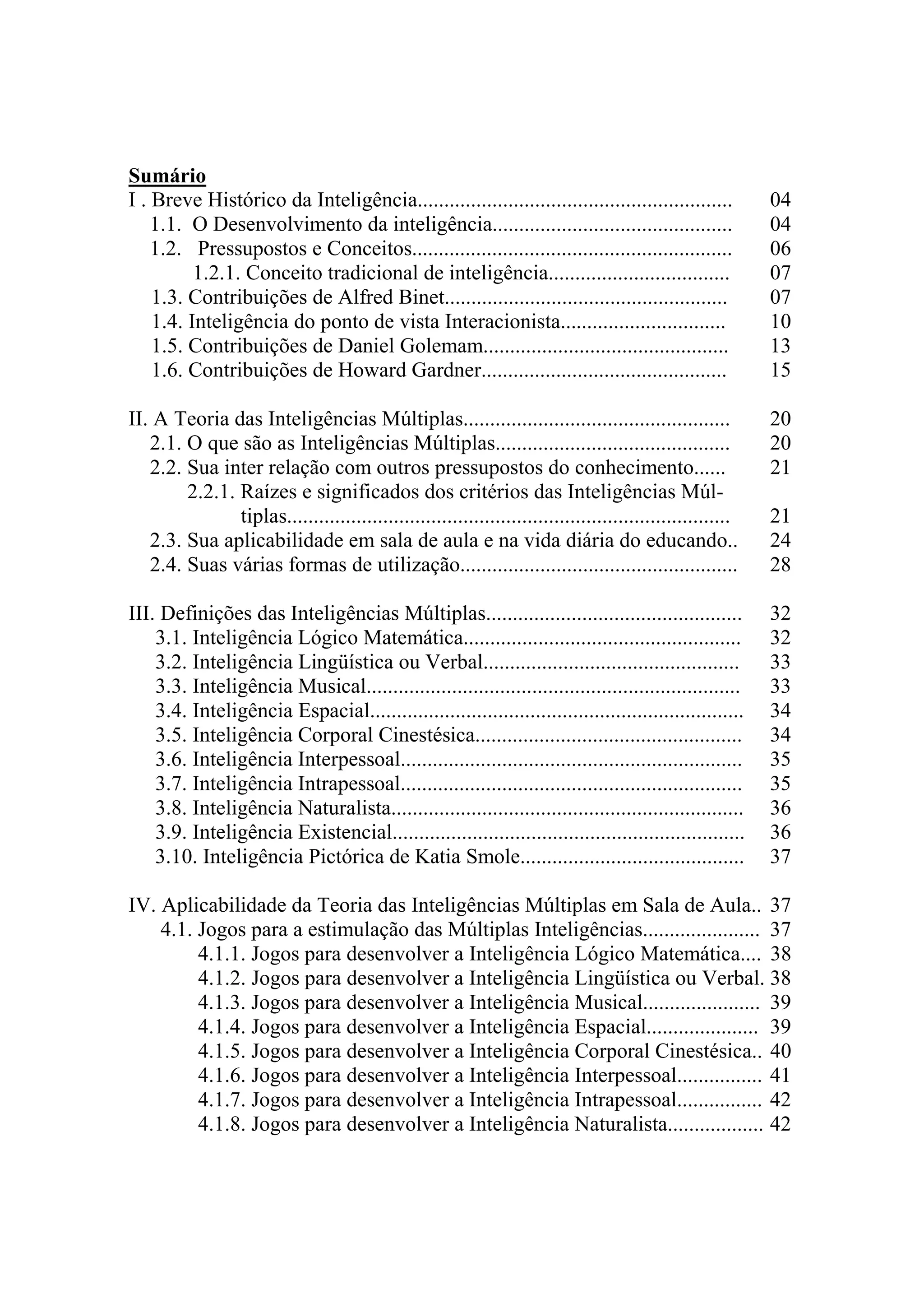 Sumário
I . Breve Histórico da Inteligência........................................................... 04
1.1. O Desenvolvimento da inteligência............................................. 04
1.2. Pressupostos e Conceitos............................................................ 06
1.2.1. Conceito tradicional de inteligência.................................. 07
1.3. Contribuições de Alfred Binet..................................................... 07
1.4. Inteligência do ponto de vista Interacionista............................... 10
1.5. Contribuições de Daniel Golemam.............................................. 13
1.6. Contribuições de Howard Gardner.............................................. 15
II. A Teoria das Inteligências Múltiplas.................................................. 20
2.1. O que são as Inteligências Múltiplas............................................ 20
2.2. Sua inter relação com outros pressupostos do conhecimento...... 21
2.2.1. Raízes e significados dos critérios das Inteligências Múl-
tiplas................................................................................... 21
2.3. Sua aplicabilidade em sala de aula e na vida diária do educando.. 24
2.4. Suas várias formas de utilização.................................................... 28
III. Definições das Inteligências Múltiplas................................................ 32
3.1. Inteligência Lógico Matemática.................................................... 32
3.2. Inteligência Lingüística ou Verbal................................................ 33
3.3. Inteligência Musical...................................................................... 33
3.4. Inteligência Espacial...................................................................... 34
3.5. Inteligência Corporal Cinestésica.................................................. 34
3.6. Inteligência Interpessoal................................................................ 35
3.7. Inteligência Intrapessoal................................................................ 35
3.8. Inteligência Naturalista.................................................................. 36
3.9. Inteligência Existencial.................................................................. 36
3.10. Inteligência Pictórica de Katia Smole.......................................... 37
IV. Aplicabilidade da Teoria das Inteligências Múltiplas em Sala de Aula.. 37
4.1. Jogos para a estimulação das Múltiplas Inteligências...................... 37
4.1.1. Jogos para desenvolver a Inteligência Lógico Matemática.... 38
4.1.2. Jogos para desenvolver a Inteligência Lingüística ou Verbal. 38
4.1.3. Jogos para desenvolver a Inteligência Musical...................... 39
4.1.4. Jogos para desenvolver a Inteligência Espacial..................... 39
4.1.5. Jogos para desenvolver a Inteligência Corporal Cinestésica.. 40
4.1.6. Jogos para desenvolver a Inteligência Interpessoal................ 41
4.1.7. Jogos para desenvolver a Inteligência Intrapessoal................ 42
4.1.8. Jogos para desenvolver a Inteligência Naturalista.................. 42
 