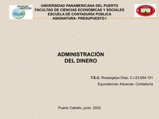 Puerto Cabello, junio 2022
UNIVERSIDAD PANAMERICANA DEL PUERTO
FACULTAD DE CIENCIAS ECONÓMICAS Y SOCIALES
ESCUELA DE CONTADURÍA PÚBLICA
ASIGNATURA: PRESUPUESTO I
T.S.U. Rosangelys Díaz; C.I:23.654.101
Equivalencia: Aduanas- Contaduría
ADMINISTRACIÓN
DEL DINERO
 