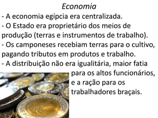 Economia
- A economia egípcia era centralizada.
- O Estado era proprietário dos meios de
produção (terras e instrumentos de trabalho).
- Os camponeses recebiam terras para o cultivo,
pagando tributos em produtos e trabalho.
- A distribuição não era igualitária, maior fatia
                       para os altos funcionários,
                       e a ração para os
                       trabalhadores braçais.
 