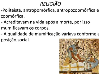 RELIGIÃO
-Politeísta, antropomórfica, antropozoomórfica e
zoomórfica.
- Acreditavam na vida após a morte, por isso
mumificavam os corpos.
- A qualidade de mumificação variava conforme a
posição social.
 