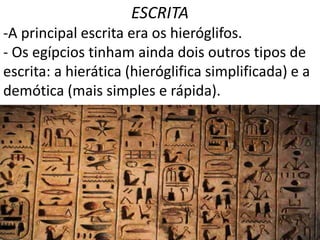 ESCRITA
-A principal escrita era os hieróglifos.
- Os egípcios tinham ainda dois outros tipos de
escrita: a hierática (hieróglifica simplificada) e a
demótica (mais simples e rápida).
 