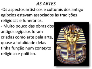 AS ARTES
-Os aspectos artísticos e culturais dos antigo
egípcios estavam associados às tradições
religiosas e funerárias.
- Muito pouco das obras dos
antigos egípcios foram
criadas como arte pela arte,
quase a totalidade delas
tinha função num contexto
religioso e político.
 