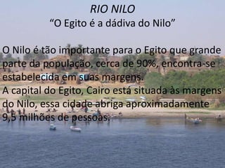 RIO NILO
          “O Egito é a dádiva do Nilo”

O Nilo é tão importante para o Egito que grande
parte da população, cerca de 90%, encontra-se
estabelecida em suas margens.
A capital do Egito, Cairo está situada às margens
do Nilo, essa cidade abriga aproximadamente
9,5 milhões de pessoas.
 