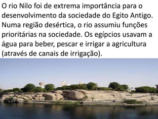 O rio Nilo foi de extrema importância para o
desenvolvimento da sociedade do Egito Antigo.
Numa região desértica, o rio assumiu funções
prioritárias na sociedade. Os egípcios usavam a
água para beber, pescar e irrigar a agricultura
(através de canais de irrigação).
 