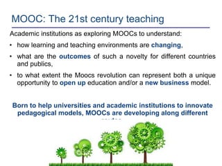 MOOC: The 21st century teaching
Academic institutions as exploring MOOCs to understand:
• how learning and teaching environments are changing,
• what are the outcomes of such a novelty for different countries
and publics,
• to what extent the Moocs revolution can represent both a unique
opportunity to open up education and/or a new business model.
Born to help universities and academic institutions to innovate
pedagogical models, MOOCs are developing along different
routes.
 