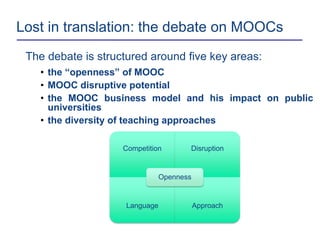 Lost in translation: the debate on MOOCs
The debate is structured around five key areas:
• the “openness” of MOOC
• MOOC disruptive potential
• the MOOC business model and his impact on public
universities
• the diversity of teaching approaches
Competition Disruption
Language Approach
Openness
 