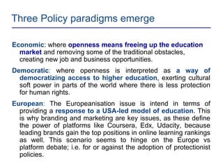 Three Policy paradigms emerge
Economic: where openness means freeing up the education
market and removing some of the traditional obstacles,
creating new job and business opportunities.
Democratic: where openness is interpreted as a way of
democratizing access to higher education, exerting cultural
soft power in parts of the world where there is less protection
for human rights.
European: The Europeanisation issue is intend in terms of
providing a response to a USA-led model of education. This
is why branding and marketing are key issues, as these define
the power of platforms like Coursera, Edx, Udacity, because
leading brands gain the top positions in online learning rankings
as well. This scenario seems to hinge on the Europe vs
platform debate; i.e. for or against the adoption of protectionist
policies.
 
