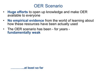• Huge efforts to open up knowledge and make OER
available to everyone
• No empirical evidence from the world of learning about
how these resources have been actually used
• The OER scenario has been - for years -
fundamentally weak
OER Scenario
…………..at least so far
 