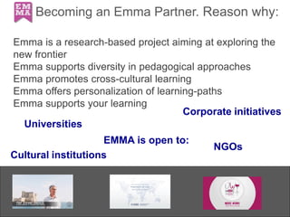 Becoming an Emma Partner. Reason why:
Emma is a research-based project aiming at exploring the
new frontier
Emma supports diversity in pedagogical approaches
Emma promotes cross-cultural learning
Emma offers personalization of learning-paths
Emma supports your learning
EMMA is open to:
NGOs
Universities
Cultural institutions
Corporate initiatives
 