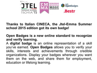 Thanks to Italian CINECA, the Jtel-Emma Summer
school 2015 edition got its own badge!
Open Badges is a new online standard to recognize
and verify learning.
A digital badge is an online representation of a skill
you’ve earned. Open Badges allows you to verify your
skills, interests and achievements through credible
organizations. Display your badges wherever you want
them on the web, and share them for employment,
education or lifelong learning.
 