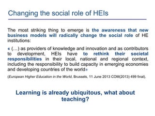 Changing the social role of HEIs
The most striking thing to emerge is the awareness that new
business models will radically change the social role of HE
institutions:
« (…) as providers of knowledge and innovation and as contributors
to development, HEIs have to rethink their societal
responsibilities in their local, national and regional context,
including the responsibility to build capacity in emerging economies
and developing countries of the world»
(European Higher Education in the World, Brussels, 11 June 2013 COM(2013) 499 final).
Learning is already ubiquitous, what about
teaching?
 