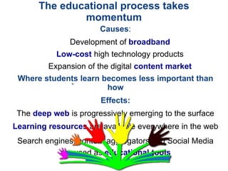 Causes:
Development of broadband
Low-cost high technology products
Expansion of the digital content market
Where students learn becomes less important than
how
Effects:
The deep web is progressively emerging to the surface
Learning resources are available everywhere in the web
Search engines, content aggregators and Social Media
are used as educational tools
The educational process takes
momentum
 