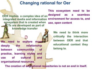 .
Changing rational for Oer
The creation of educational repositories is not an end in itself.
We need to explore more
deeply the relationship
between communities of
practice, learning styles and
use of cultural and
organisational resources.
We need to think more
critically the interaction
between OER and that
educational context they
belong to.
OER implies a complex idea of an
integrated media and information
ecosystem that is created when
ICTs are developed as part of
knowledge transfer
This ecosystem need to be
designed as a seamless
environment for access to, and
use, open content
 