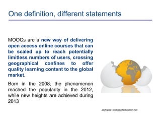 One definition, different statements
MOOCs are a new way of delivering
open access online courses that can
be scaled up to reach potentially
limitless numbers of users, crossing
geographical confines to offer
quality learning content to the global
market.
Born in the 2008, the phenomenon
reached the popularity in the 2012,
while new heights are achieved during
2013
Jaylopez: ecologyofeducation.net
 