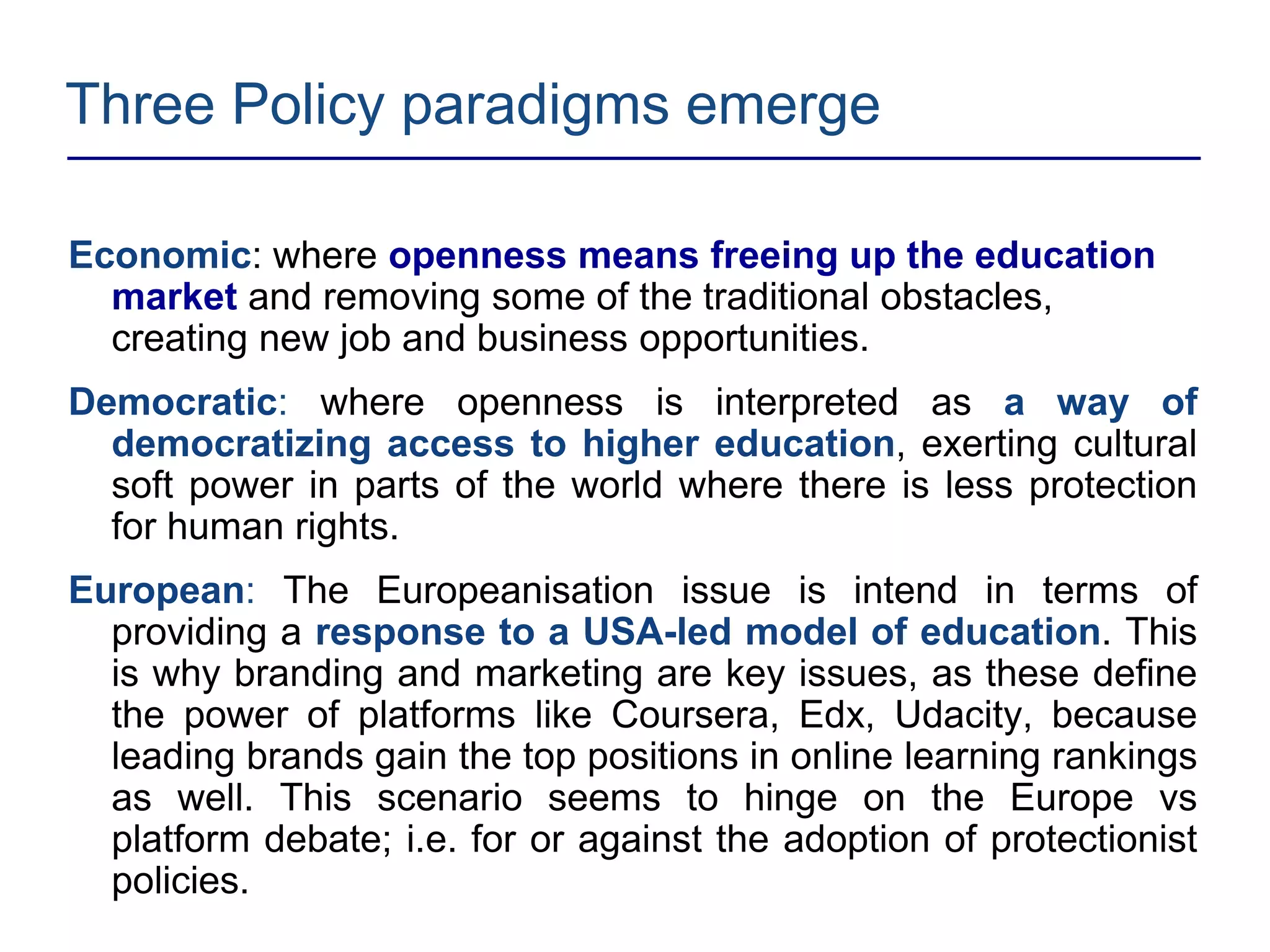 Three Policy paradigms emerge
Economic: where openness means freeing up the education
market and removing some of the traditional obstacles,
creating new job and business opportunities.
Democratic: where openness is interpreted as a way of
democratizing access to higher education, exerting cultural
soft power in parts of the world where there is less protection
for human rights.
European: The Europeanisation issue is intend in terms of
providing a response to a USA-led model of education. This
is why branding and marketing are key issues, as these define
the power of platforms like Coursera, Edx, Udacity, because
leading brands gain the top positions in online learning rankings
as well. This scenario seems to hinge on the Europe vs
platform debate; i.e. for or against the adoption of protectionist
policies.
 