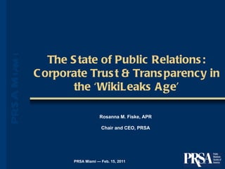 The State of Public Relations: Corporate Trust & Transparency in the ‘WikiLeaks Age’ PRSA Miami — Feb. 15, 2011 Rosanna M. Fiske, APR Chair and CEO, PRSA 