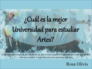 ¿Cuál es la mejor
Universidad para estudiar
Artes?
Rosa Olivis
El proceso de formación del estudiante de arte es muy subjetivo y depende del estilo que ofrezca
cada universidad, lo cual depende principalmente del país.
 