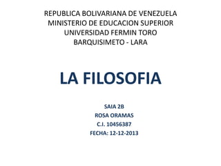 REPUBLICA BOLIVARIANA DE VENEZUELA
MINISTERIO DE EDUCACION SUPERIOR
UNIVERSIDAD FERMIN TORO
BARQUISIMETO - LARA

LA FILOSOFIA
SAIA 2B
ROSA ORAMAS
C.I. 10456387
FECHA: 12-12-2013

 