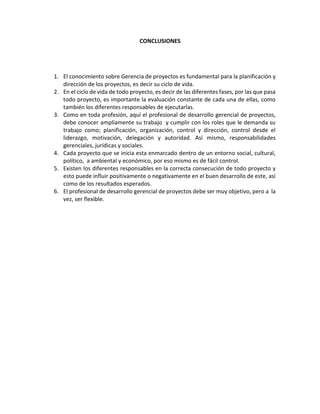 CONCLUSIONES
1. El conocimiento sobre Gerencia de proyectos es fundamental para la planificación y
dirección de los proyectos, es decir su ciclo de vida.
2. En el ciclo de vida de todo proyecto, es decir de las diferentes fases, por las que pasa
todo proyecto, es importante la evaluación constante de cada una de ellas, como
también los diferentes responsables de ejecutarlas.
3. Como en toda profesión, aquí el profesional de desarrollo gerencial de proyectos,
debe conocer ampliamente su trabajo y cumplir con los roles que le demanda su
trabajo como; planificación, organización, control y dirección, control desde el
liderazgo, motivación, delegación y autoridad. Así mismo, responsabilidades
gerenciales, jurídicas y sociales.
4. Cada proyecto que se inicia esta enmarcado dentro de un entorno social, cultural,
político, a ambiental y económico, por eso mismo es de fácil control.
5. Existen los diferentes responsables en la correcta consecución de todo proyecto y
esto puede influir positivamente o negativamente en el buen desarrollo de este, así
como de los resultados esperados.
6. El profesional de desarrollo gerencial de proyectos debe ser muy objetivo, pero a la
vez, ser flexible.
 