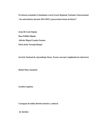 El entorno económico Colombiano a nivel Local, Regional, Nacional e Internacional
“sus antecedentes durante 2013-2015 y proyecciones hacia un futuro”

Jesús De León Ospino
Rosa Padilla Silgado
Alfredo Miguel Canoles Fuentes
Efrén Jesús Naranjo Rangel

Servicio Nacional de Aprendizaje (Sena- Tecnar convenio Ampliación de cobertura)

Rafael Maya Sanabria

Gestión Logística

Cartagena de indias distrito turístico y cultural

01 /02/2014

 