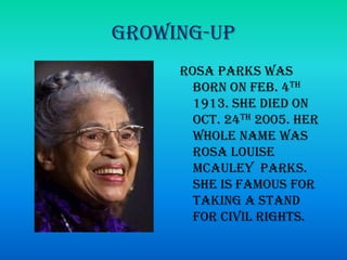 Growing-UpRosa Parks was born on Feb. 4th 1913. She died on Oct. 24th 2005. Her whole name was Rosa Louise McauleyParks. She is famous for taking a stand for civil rights.