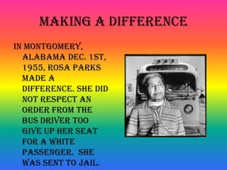 Making a DifferenceIn Montgomery, Alabama Dec. 1st, 1955, Rosa Parks made a difference. She did not respect an order from the bus driver too give up her seat for a white passenger. She was sent to jail.
