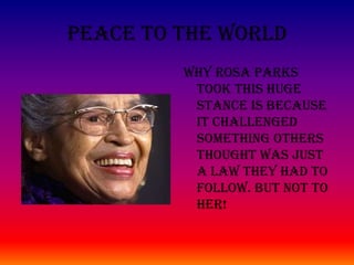 Peace To The World Why Rosa Parks took this huge stance is because it challenged something others thought was just a law they had to follow. But not to her!