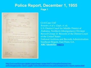 Police Report, December 1, 1955Page 1Civil Case 1147Browder, et al v. Gayle, et. al;U.S. District Court for Middle District of Alabama, Northern (Montgomery) DivisionRecord Group 21: Records of the District Court of the United StatesNational Archives and Records Administration-Southeast Region, East Point, GA.ARC Identifier 596074http://www.archives.gov/global-pages/larger-image.html?i=/education/lessons/rosa-parks/images/police-report-l.jpg&c=/education/lessons/rosa-parks/images/police-report.caption.html