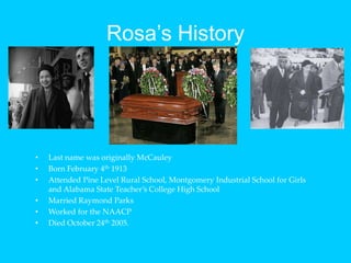 Rosa’s HistoryLast name was originally McCauleyBorn February 4th 1913Attended Pine Level Rural School, Montgomery Industrial School for Girls and Alabama State Teacher’s College High SchoolMarried Raymond ParksWorked for the NAACPDied October 24th 2005.