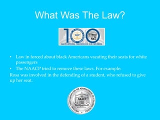 What Was The Law?Law in forced about black Americans vacating their seats for white passengersThe NAACP tried to remove these laws. For example:Rosa was involved in the defending of a student, who refused to give up her seat. 