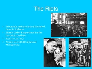 The RiotsThousands of Black citizens boycotted buses in AlabamaMartin Luther King ordered for the boycott to continueWent for 381 daysNearly all of 40,000 citizens of Montgomery.